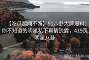 【吃瓜趣闻不断】51八卦大牌爆料：你不知道的明星私下真情流露，419页明星八卦