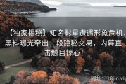 【独家揭秘】知名影星遭遇形象危机，黑料曝光牵出一段隐秘交易，内幕直击触目惊心！
