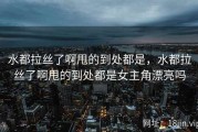 水都拉丝了啊甩的到处都是，水都拉丝了啊甩的到处都是女主角漂亮吗