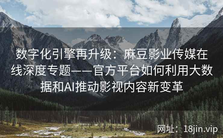 数字化引擎再升级：麻豆影业传媒在线深度专题——官方平台如何利用大数据和AI推动影视内容新变革