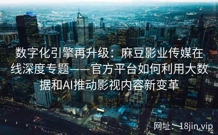 数字化引擎再升级：麻豆影业传媒在线深度专题——官方平台如何利用大数据和AI推动影视内容新变革