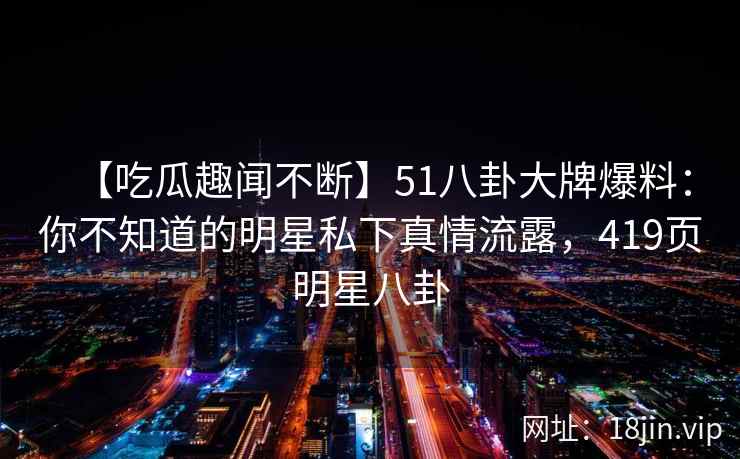 【吃瓜趣闻不断】51八卦大牌爆料：你不知道的明星私下真情流露，419页明星八卦
