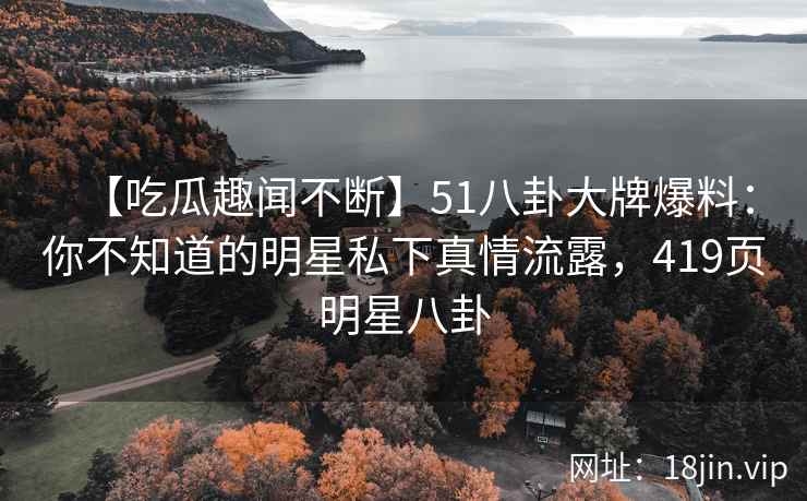 【吃瓜趣闻不断】51八卦大牌爆料：你不知道的明星私下真情流露，419页明星八卦