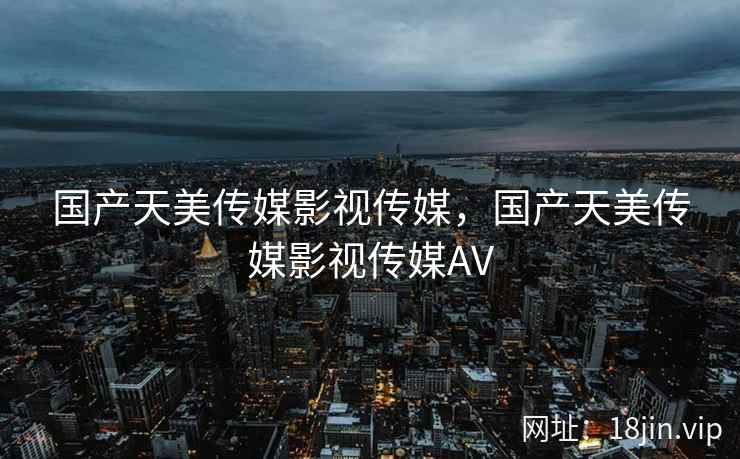 国产天美传媒影视传媒，国产天美传媒影视传媒AV