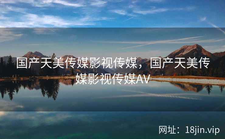 国产天美传媒影视传媒，国产天美传媒影视传媒AV