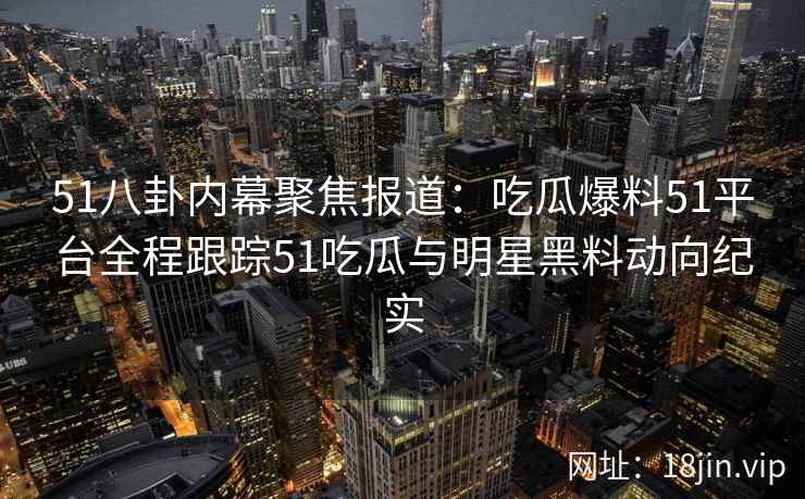 51八卦内幕聚焦报道：吃瓜爆料51平台全程跟踪51吃瓜与明星黑料动向纪实