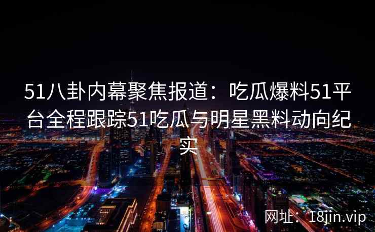 51八卦内幕聚焦报道：吃瓜爆料51平台全程跟踪51吃瓜与明星黑料动向纪实