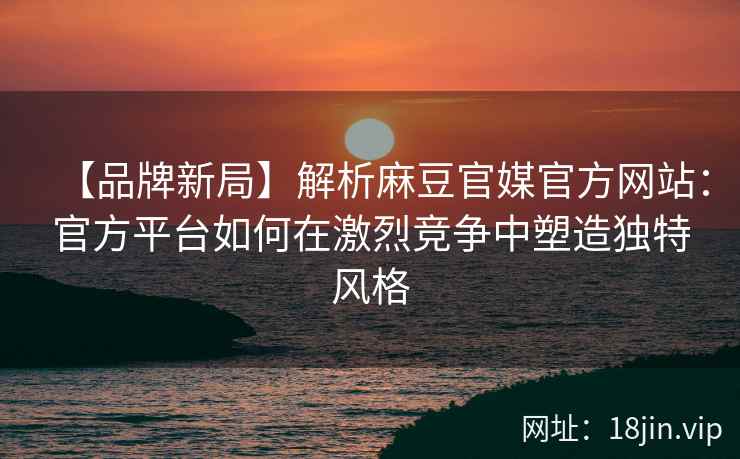 【品牌新局】解析麻豆官媒官方网站：官方平台如何在激烈竞争中塑造独特风格