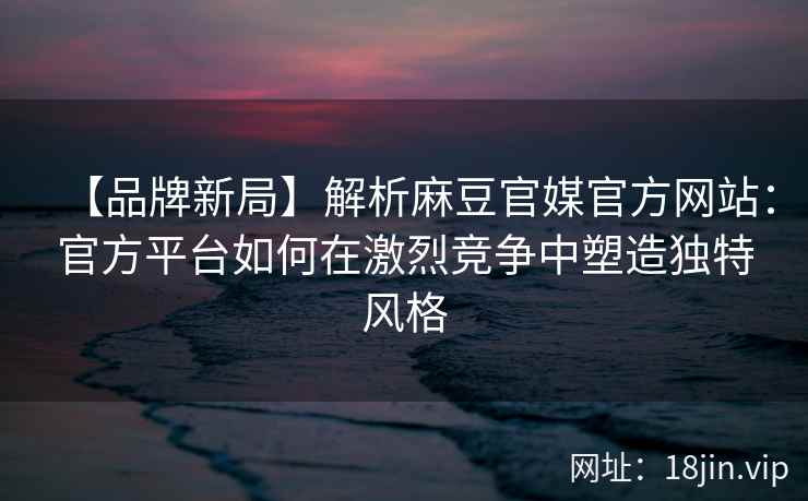 【品牌新局】解析麻豆官媒官方网站：官方平台如何在激烈竞争中塑造独特风格