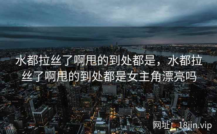 水都拉丝了啊甩的到处都是，水都拉丝了啊甩的到处都是女主角漂亮吗