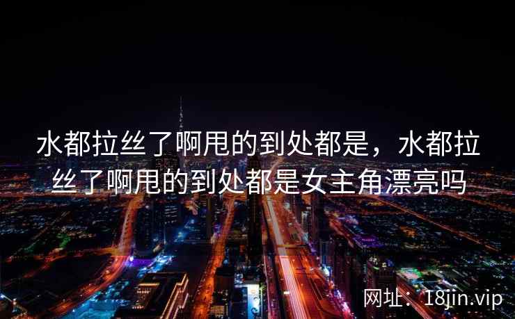 水都拉丝了啊甩的到处都是，水都拉丝了啊甩的到处都是女主角漂亮吗