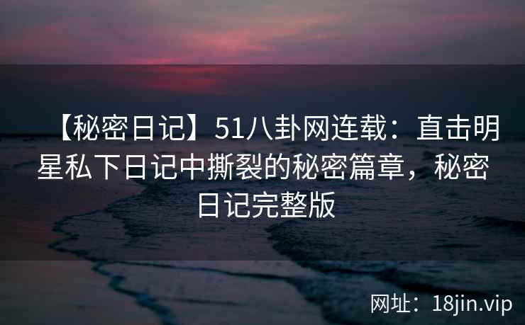 【秘密日记】51八卦网连载：直击明星私下日记中撕裂的秘密篇章，秘密日记完整版