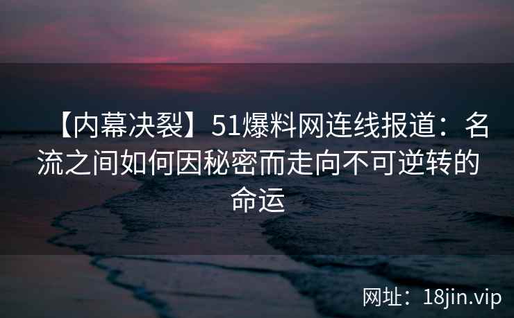 【内幕决裂】51爆料网连线报道：名流之间如何因秘密而走向不可逆转的命运