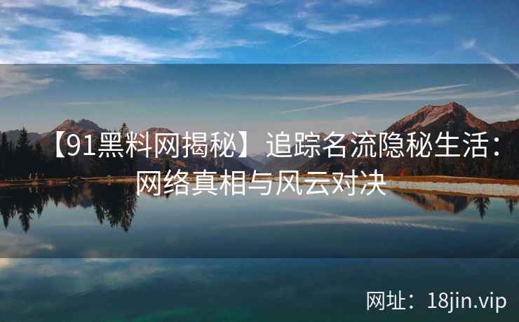 【91黑料网揭秘】追踪名流隐秘生活：网络真相与风云对决