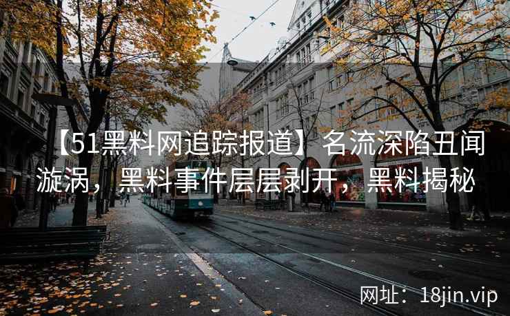 【51黑料网追踪报道】名流深陷丑闻漩涡，黑料事件层层剥开，黑料揭秘