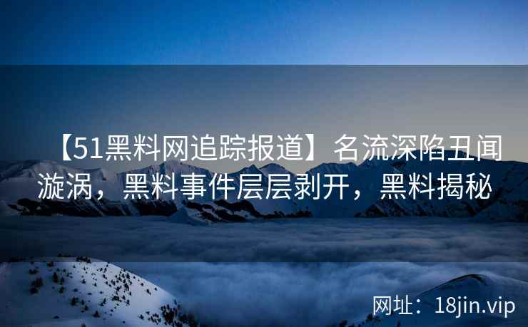 【51黑料网追踪报道】名流深陷丑闻漩涡，黑料事件层层剥开，黑料揭秘