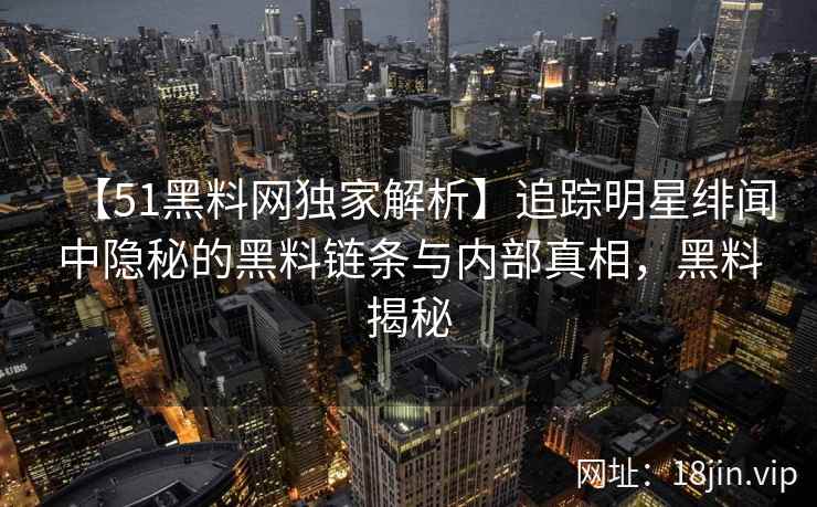 【51黑料网独家解析】追踪明星绯闻中隐秘的黑料链条与内部真相，黑料揭秘