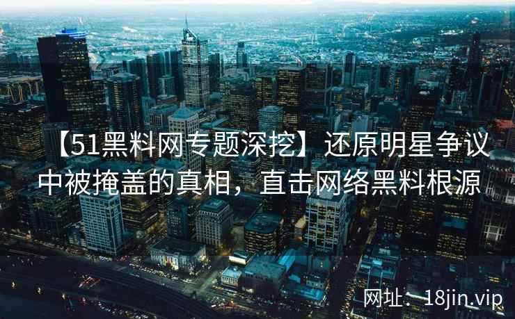 【51黑料网专题深挖】还原明星争议中被掩盖的真相，直击网络黑料根源