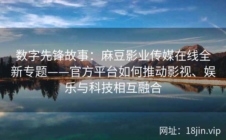 数字先锋故事：麻豆影业传媒在线全新专题——官方平台如何推动影视、娱乐与科技相互融合