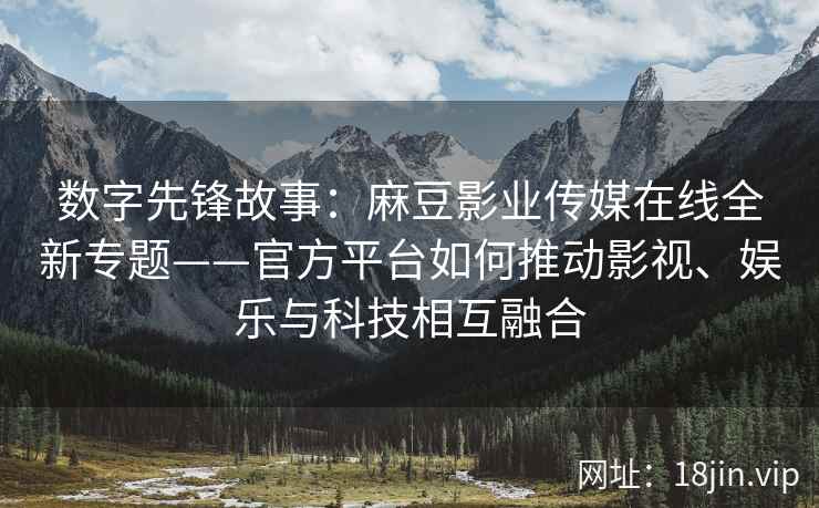 数字先锋故事：麻豆影业传媒在线全新专题——官方平台如何推动影视、娱乐与科技相互融合