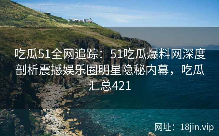吃瓜51全网追踪：51吃瓜爆料网深度剖析震撼娱乐圈明星隐秘内幕，吃瓜汇总421