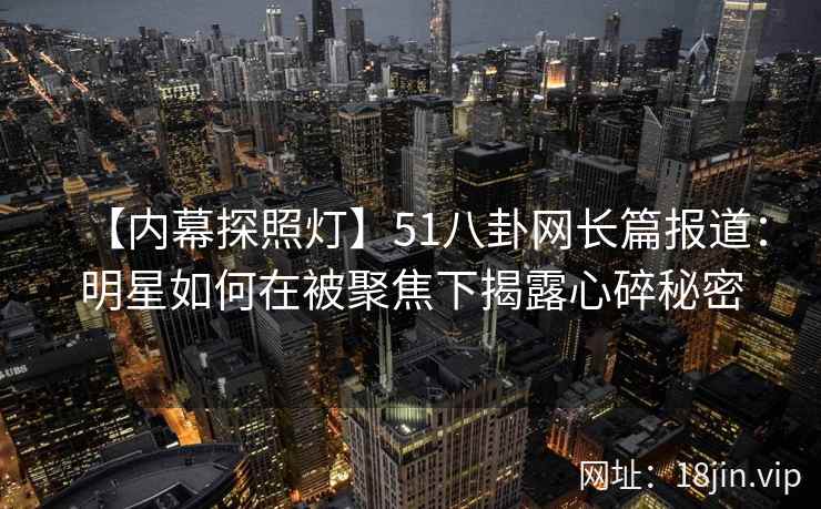 【内幕探照灯】51八卦网长篇报道:明星如何在被聚焦下揭露心碎秘密 【内幕探照灯】51八卦网长篇报道:明星如何在被聚焦下揭露心碎秘密