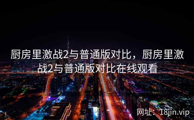 厨房里激战2与普通版对比，厨房里激战2与普通版对比在线观看