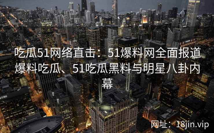 吃瓜51网络直击：51爆料网全面报道爆料吃瓜、51吃瓜黑料与明星八卦内幕