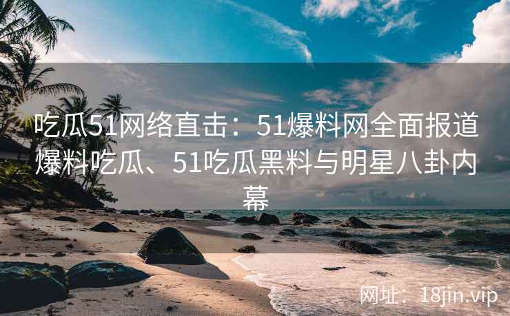 吃瓜51网络直击：51爆料网全面报道爆料吃瓜、51吃瓜黑料与明星八卦内幕