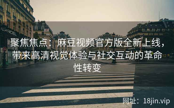 聚焦焦点：麻豆视频官方版全新上线，带来高清视觉体验与社交互动的革命性转变