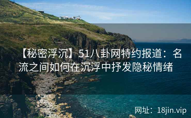 【秘密浮沉】51八卦网特约报道：名流之间如何在沉浮中抒发隐秘情绪