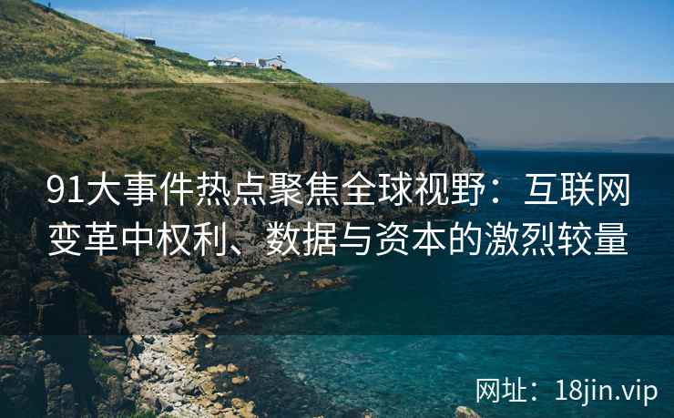 91大事件热点聚焦全球视野：互联网变革中权利、数据与资本的激烈较量
