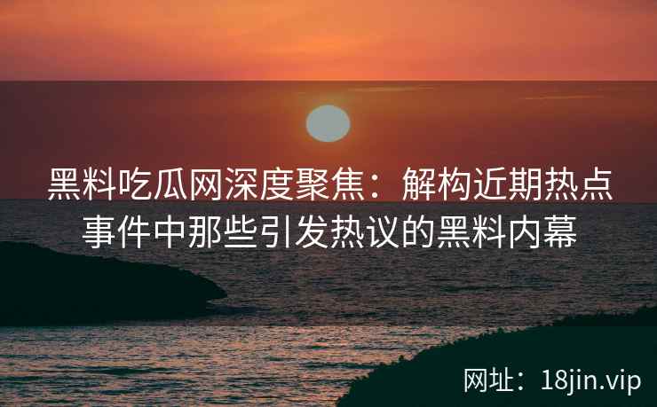 黑料吃瓜网深度聚焦：解构近期热点事件中那些引发热议的黑料内幕