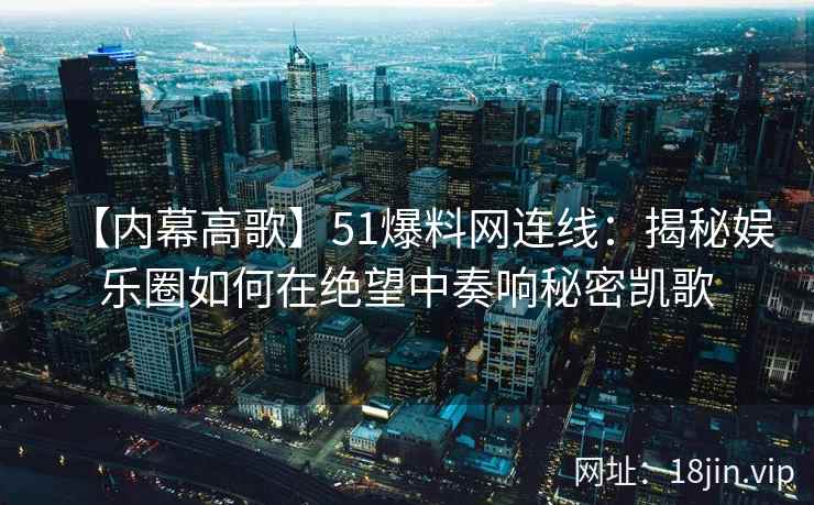 【内幕高歌】51爆料网连线：揭秘娱乐圈如何在绝望中奏响秘密凯歌