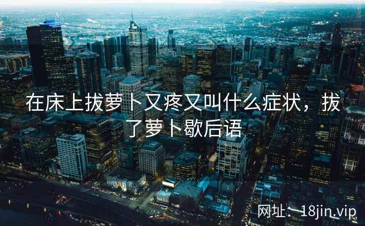 在床上拔萝卜又疼又叫什么症状，拔了萝卜歇后语