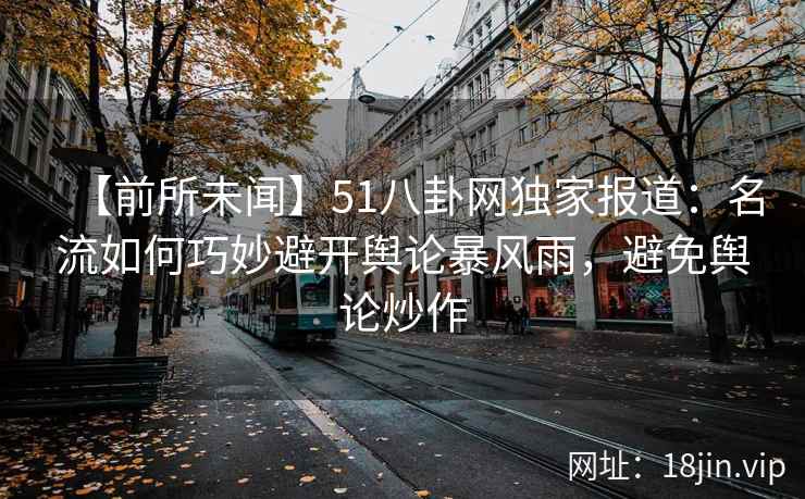 【前所未闻】51八卦网独家报道：名流如何巧妙避开舆论暴风雨，避免舆论炒作