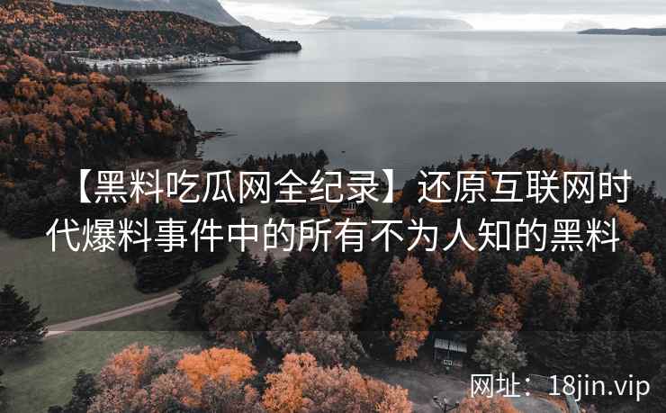 【黑料吃瓜网全纪录】还原互联网时代爆料事件中的所有不为人知的黑料