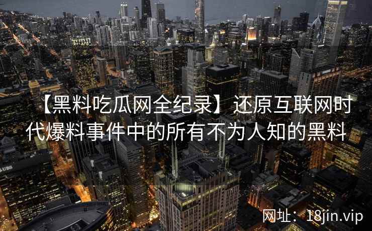 【黑料吃瓜网全纪录】还原互联网时代爆料事件中的所有不为人知的黑料