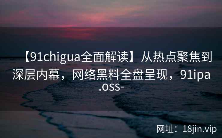 【91chigua全面解读】从热点聚焦到深层内幕，网络黑料全盘呈现，91ipa.oss-