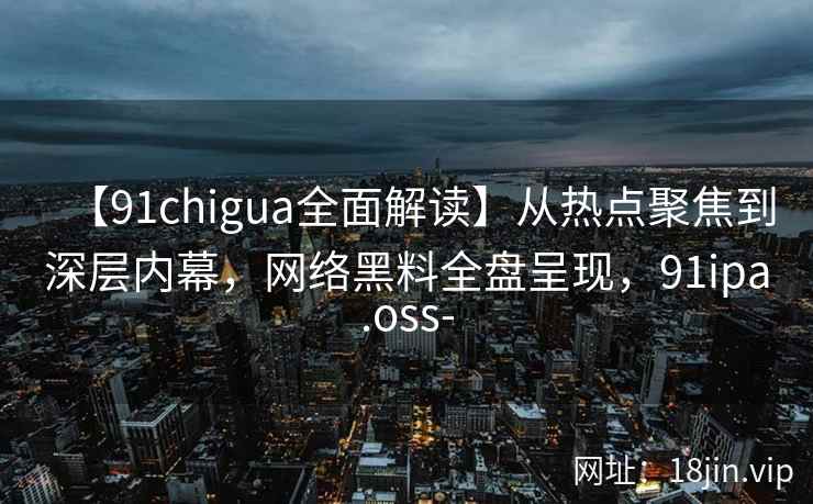 【91chigua全面解读】从热点聚焦到深层内幕，网络黑料全盘呈现，91ipa.oss-