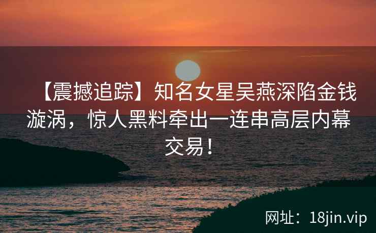 【震撼追踪】知名女星吴燕深陷金钱漩涡，惊人黑料牵出一连串高层内幕交易！