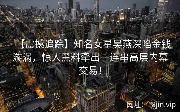 【震撼追踪】知名女星吴燕深陷金钱漩涡，惊人黑料牵出一连串高层内幕交易！