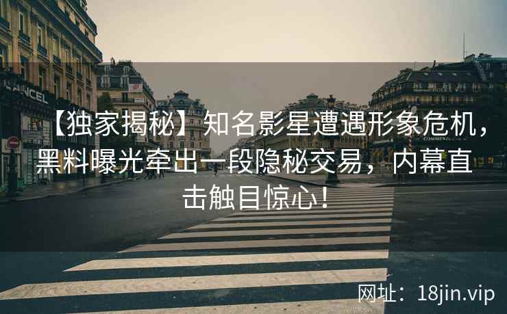 【独家揭秘】知名影星遭遇形象危机，黑料曝光牵出一段隐秘交易，内幕直击触目惊心！