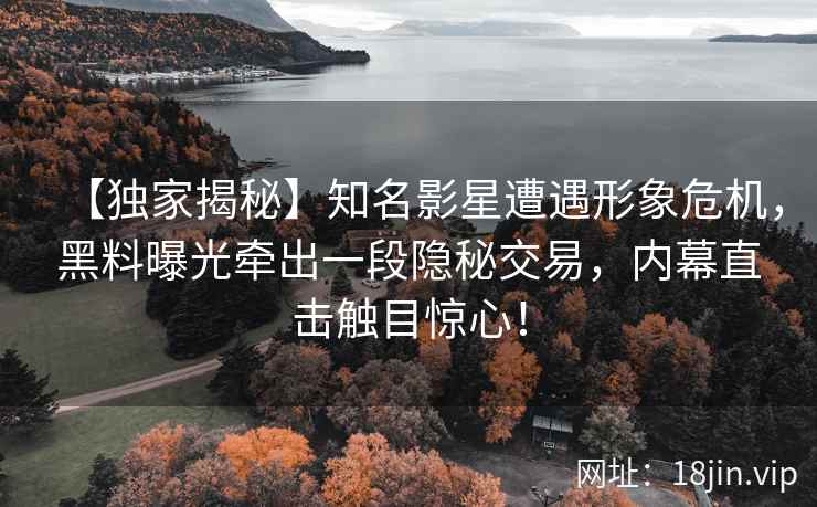 【独家揭秘】知名影星遭遇形象危机，黑料曝光牵出一段隐秘交易，内幕直击触目惊心！