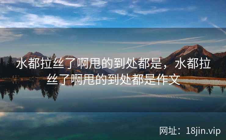 水都拉丝了啊甩的到处都是，水都拉丝了啊甩的到处都是作文