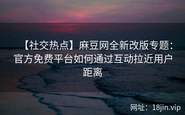 【社交热点】麻豆网全新改版专题：官方免费平台如何通过互动拉近用户距离