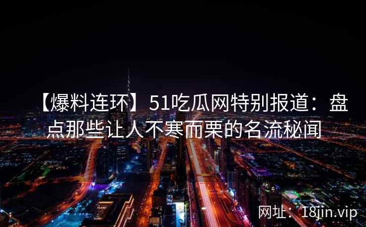 【爆料连环】51吃瓜网特别报道:盘点那些让人不寒而栗的名流秘闻 【爆料连环】51吃瓜网特别报道:盘点那些让人不寒而栗的名流秘闻