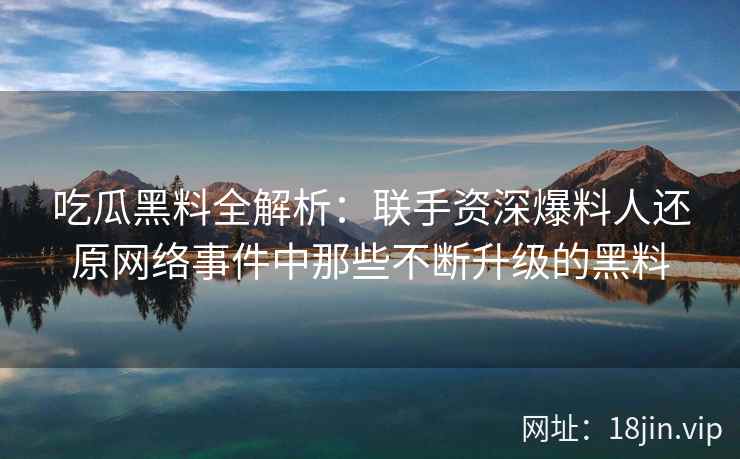 吃瓜黑料全解析：联手资深爆料人还原网络事件中那些不断升级的黑料