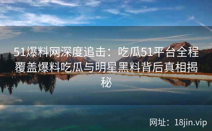 51爆料网深度追击：吃瓜51平台全程覆盖爆料吃瓜与明星黑料背后真相揭秘