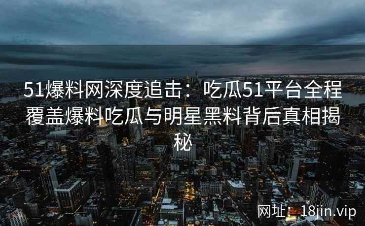 51爆料网深度追击：吃瓜51平台全程覆盖爆料吃瓜与明星黑料背后真相揭秘